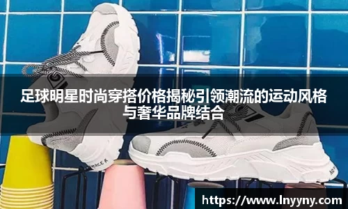 足球明星时尚穿搭价格揭秘引领潮流的运动风格与奢华品牌结合